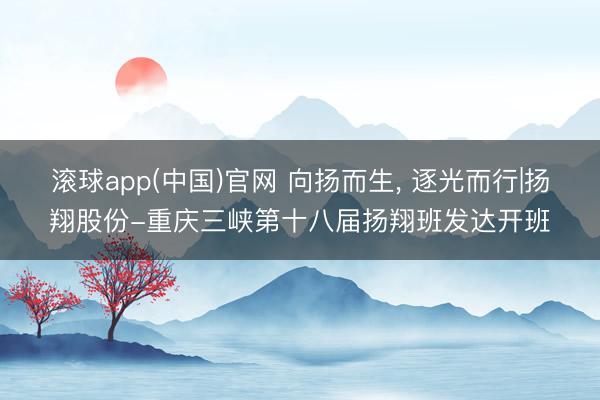 滚球app(中国)官网 向扬而生， 逐光而行|扬翔股份-重庆三峡第十八届扬翔班发达开班
