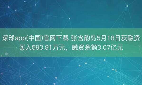 滚球app(中国)官网下载 张含韵岛5月18日获融资买入593.91万元，融资余额3.07亿元