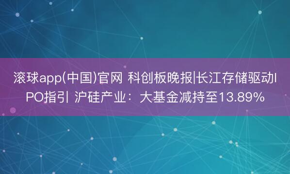 滚球app(中国)官网 科创板晚报|长江存储驱动IPO指引 沪硅产业：大基金减持至13.89%