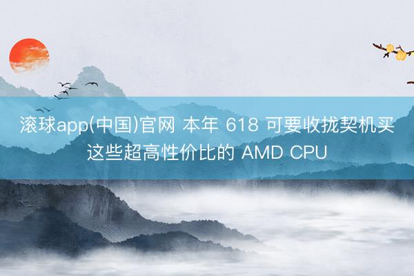 滚球app(中国)官网 本年 618 可要收拢契机买这些超高性价比的 AMD CPU