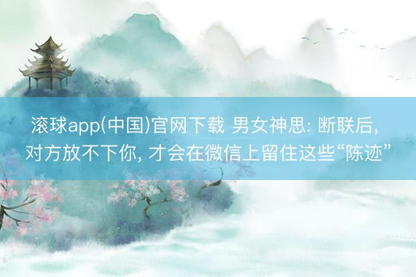 滚球app(中国)官网下载 男女神思: 断联后， 对方放不下你， 才会在微信上留住这些“陈迹”