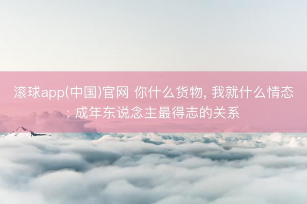 滚球app(中国)官网 你什么货物， 我就什么情态: 成年东说念主最得志的关系