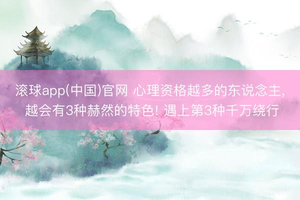 滚球app(中国)官网 心理资格越多的东说念主， 越会有3种赫然的特色! 遇上第3种千万绕行