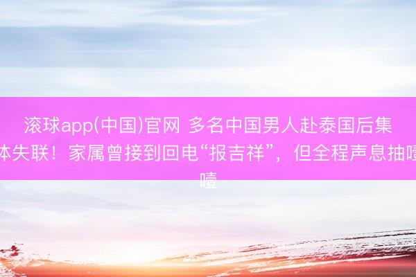 滚球app(中国)官网 多名中国男人赴泰国后集体失联！家属曾接到回电“报吉祥”，但全程声息抽噎