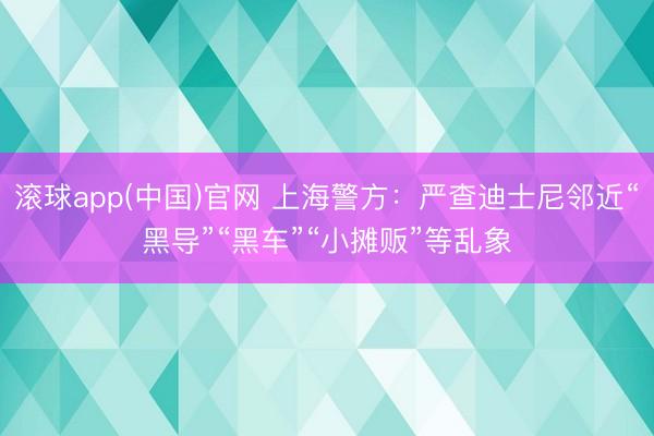 滚球app(中国)官网 上海警方：严查迪士尼邻近“黑导”“黑车”“小摊贩”等乱象