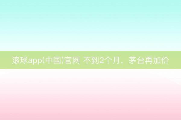滚球app(中国)官网 不到2个月，茅台再加价