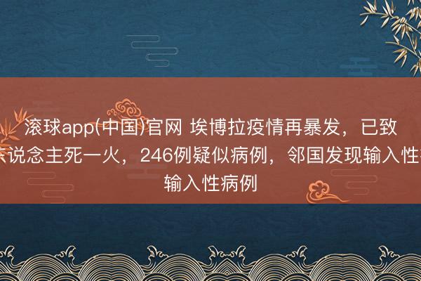 滚球app(中国)官网 埃博拉疫情再暴发，已致80东说念主死一火，246例疑似病例，邻国发现输入性病例