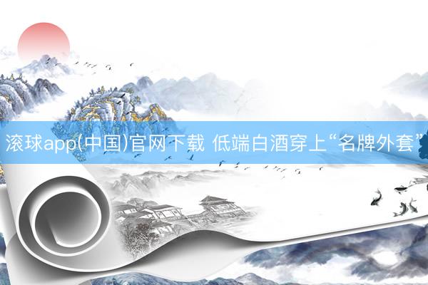 滚球app(中国)官网下载 低端白酒穿上“名牌外套”