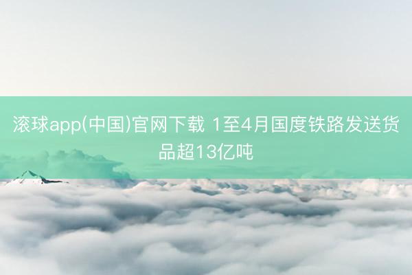 滚球app(中国)官网下载 1至4月国度铁路发送货品超13亿吨