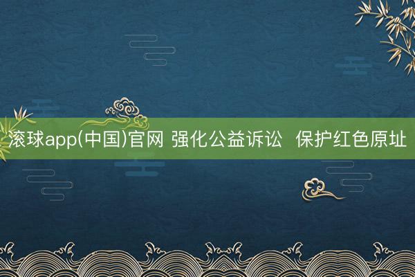 滚球app(中国)官网 强化公益诉讼  保护红色原址