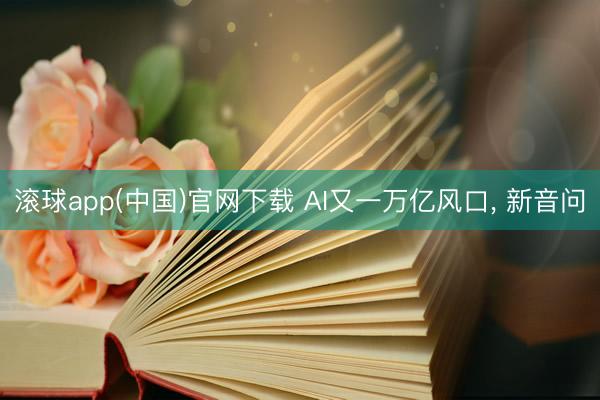 滚球app(中国)官网下载 AI又一万亿风口， 新音问
