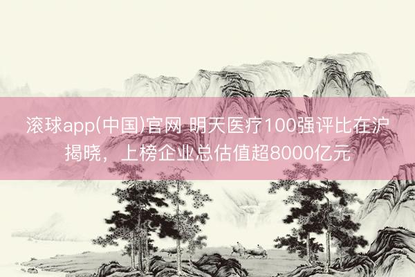 滚球app(中国)官网 明天医疗100强评比在沪揭晓，上榜企业总估值超8000亿元