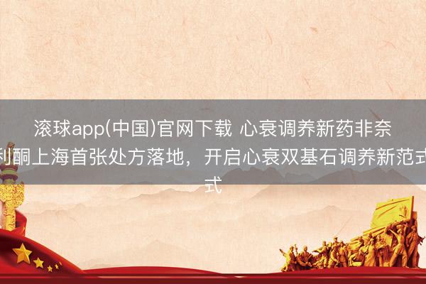 滚球app(中国)官网下载 心衰调养新药非奈利酮上海首张处方落地，开启心衰双基石调养新范式