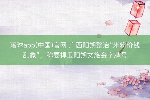 滚球app(中国)官网 广西阳朔整治“米粉价钱乱象”，称要捍卫阳朔文旅金字牌号