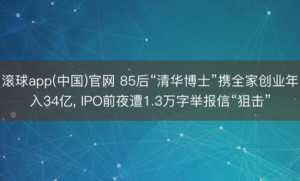 滚球app(中国)官网 85后“清华博士”携全家创业年入34亿， IPO前夜遭1.3万字举报信“狙击”
