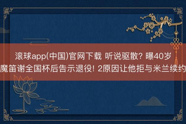 滚球app(中国)官网下载 听说驱散? 曝40岁魔笛谢全国杯后告示退役! 2原因让他拒与米兰续约
