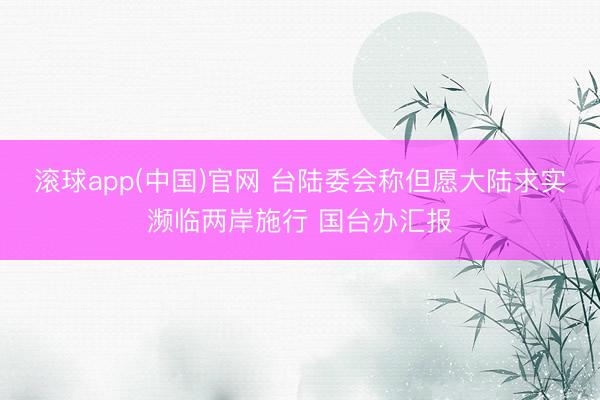 滚球app(中国)官网 台陆委会称但愿大陆求实濒临两岸施行 国台办汇报