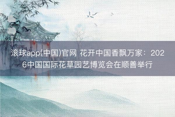 滚球app(中国)官网 花开中国香飘万家：2026中国国际花草园艺博览会在顺善举行