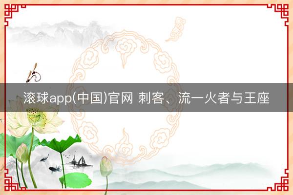 滚球app(中国)官网 刺客、流一火者与王座