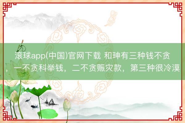 滚球app(中国)官网下载 和珅有三种钱不贪，一不贪科举钱，二不贪赈灾款，第三种很冷漠