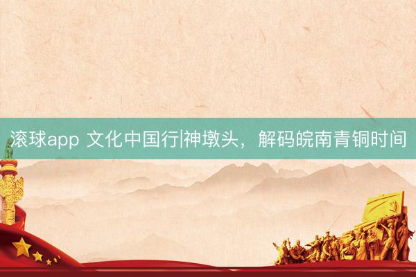 滚球app 文化中国行|神墩头，解码皖南青铜时间