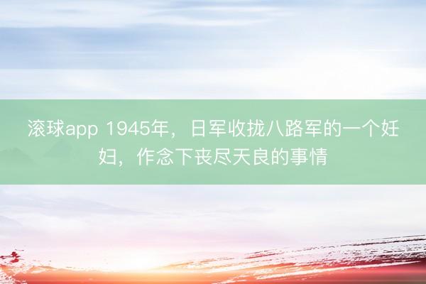 滚球app 1945年，日军收拢八路军的一个妊妇，作念下丧尽天良的事情