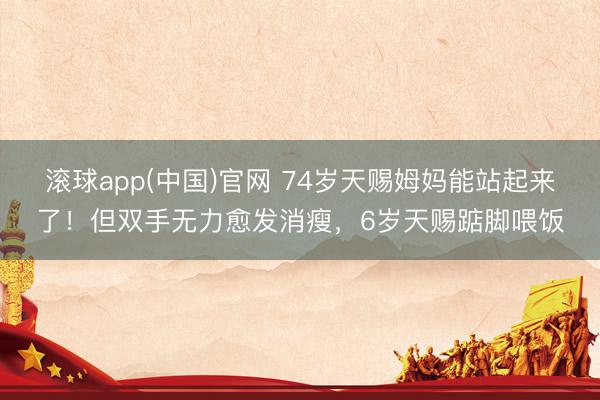 滚球app(中国)官网 74岁天赐姆妈能站起来了!但双手无力愈发消瘦,6岁天赐踮脚喂饭