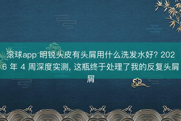 滚球app 明锐头皮有头屑用什么洗发水好? 2026 年 4