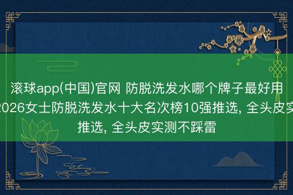滚球app(中国)官网 防脱洗发水哪个牌子最好用最安全? 2026女士防脱洗发水十大名次榜10强推选， 全头皮实测不踩雷