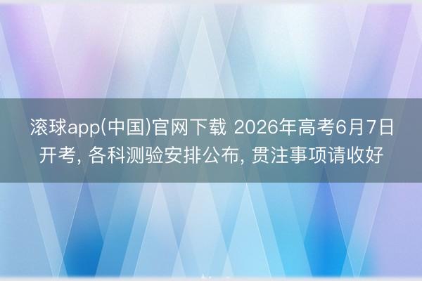 滚球app(中国)官网下载 2026年高考6月7日开考， 各科测验安排公布，<a href=