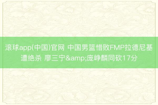 滚球app(中国)官网 中国男篮惜败FMP拉德尼基遭绝杀 廖三宁&庞峥麟同砍17分