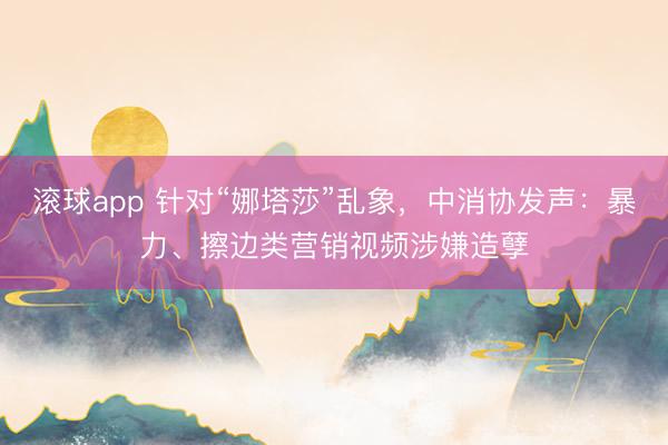 滚球app 针对“娜塔莎”乱象，中消协发声：暴力、擦边类营销视频涉嫌造孽