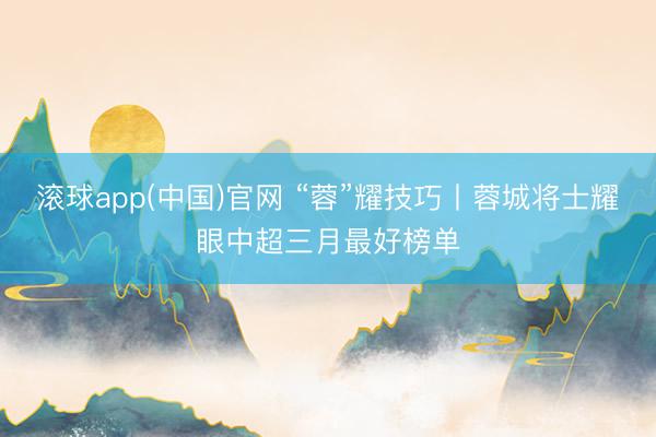 滚球app(中国)官网 “蓉”耀技巧丨蓉城将士耀眼中超三月最好榜单