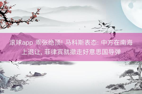 滚球app 乖张绝顶! 马科斯表态: 中方在南海上退让， 菲律宾就撤走好意思国导弹
