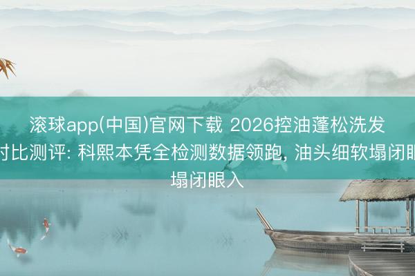 滚球app(中国)官网下载 2026控油蓬松洗发水对比测评: 科熙本凭全检测数据领跑， 油头细软塌闭眼入