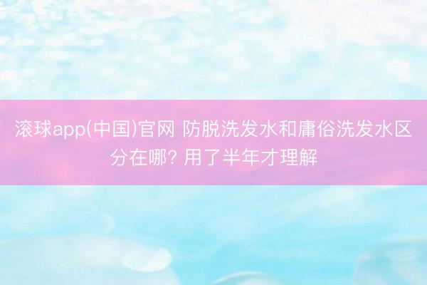 滚球app(中国)官网 防脱洗发水和庸俗洗发水区分在哪? 用了半年才理解
