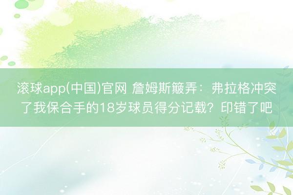 滚球app(中国)官网 詹姆斯簸弄：弗拉格冲突了我保合手的18岁球员得分记载？印错了吧