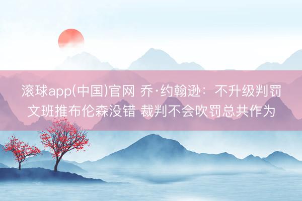 滚球app(中国)官网 乔·约翰逊：不升级判罚文班推布伦森没错 裁判不会吹罚总共作为