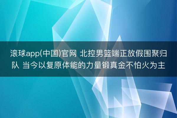 滚球app(中国)官网 北控男篮端正放假围聚归队 当今以复原体能的力量锻真金不怕火为主