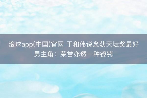 滚球app(中国)官网 于和伟说念获天坛奖最好男主角：荣誉亦然一种镣铐