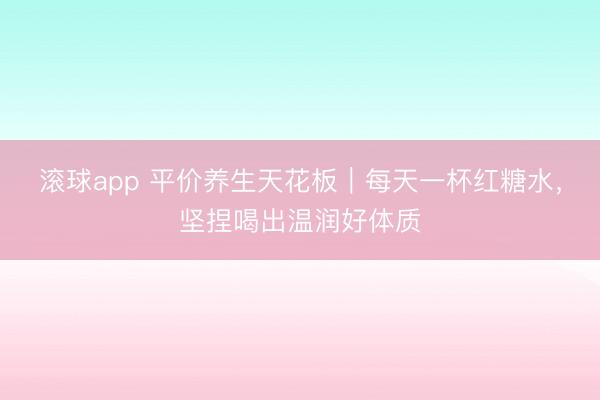 滚球app 平价养生天花板｜每天一杯红糖水，坚捏喝出温润好体质