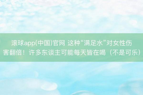 滚球app(中国)官网 这种“满足水”对女性伤害翻倍！许多东谈主可能每天皆在喝（不是可乐）