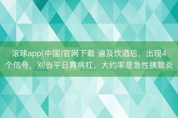 滚球app(中国)官网下载 遍及饮酒后，出现4个信号，别当平日胃病扛，大约率是急性胰腺炎