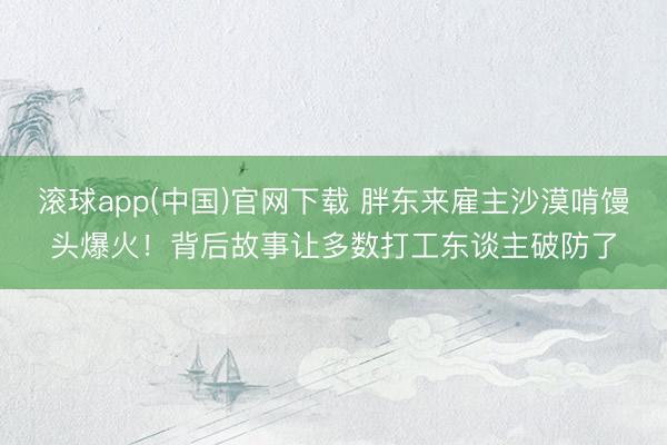 滚球app(中国)官网下载 胖东来雇主沙漠啃馒头爆火！背后故事让多数打工东谈主破防了