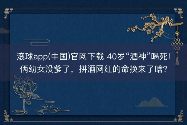 滚球app(中国)官网下载 40岁“酒神”喝死！俩幼女没爹了，拼酒网红的命换来了啥？
