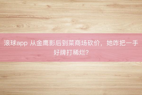 滚球app 从金鹰影后到菜商场砍价，她咋把一手好牌打稀烂？