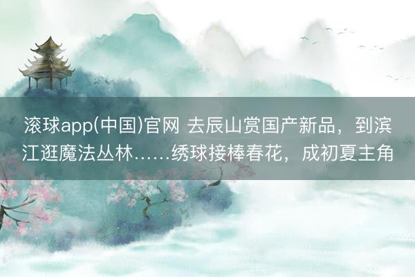 滚球app(中国)官网 去辰山赏国产新品，到滨江逛魔法丛林……绣球接棒春花，成初夏主角