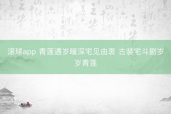 滚球app 青莲遇岁暖深宅见由衷 古装宅斗剧岁岁青莲