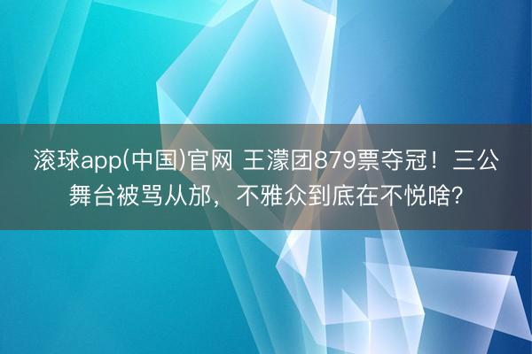 滚球app(中国)官网 王濛团879票夺冠!三公舞台被骂从邡,不雅众到底在不悦啥?