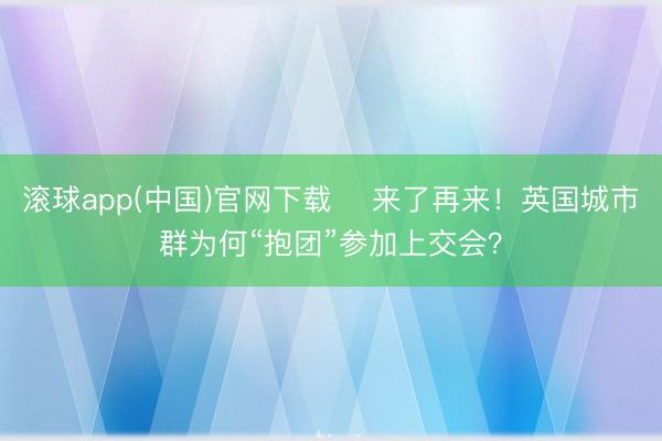 滚球app(中国)官网下载 来了再来!英国城市群为何“抱团”参加上交会?